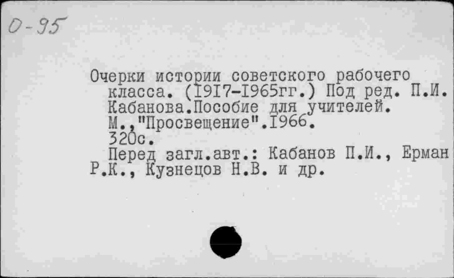 ﻿о-зг
Очерки истории советского рабочего класса. (1917-1965гг.) Под ред. П.И. Кабанова.Пособие для учителей.
М.^”Просвещение”.19бб.
Перед загл.авт.: Кабанов П.И., Ерман Р.К., Кузнецов Н.В. и др.